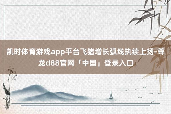 凯时体育游戏app平台飞猪增长弧线执续上扬-尊龙d88官网「中国」登录入口