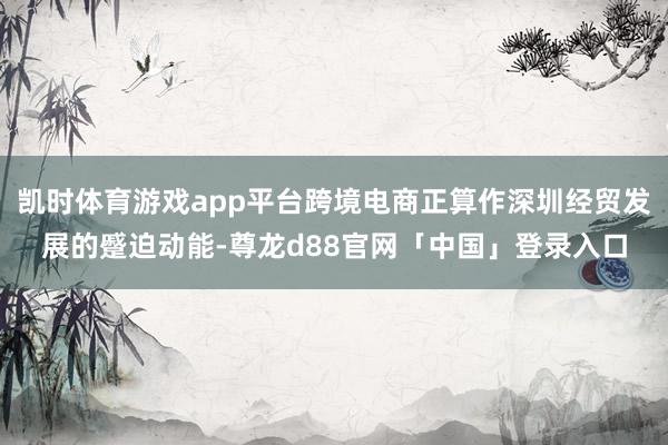 凯时体育游戏app平台跨境电商正算作深圳经贸发展的蹙迫动能-尊龙d88官网「中国」登录入口