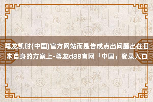 尊龙凯时(中国)官方网站而是告成点出问题出在日本自身的方案上-尊龙d88官网「中国」登录入口