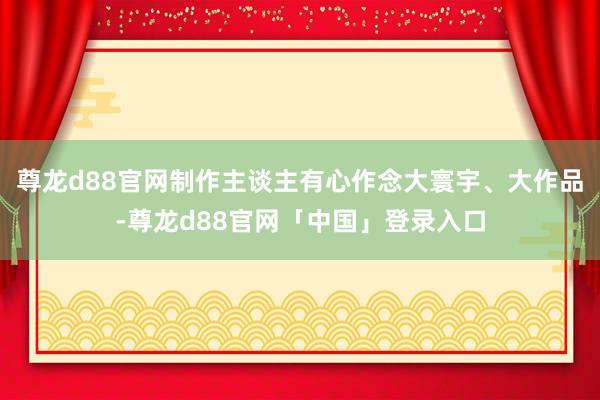 尊龙d88官网制作主谈主有心作念大寰宇、大作品-尊龙d88官网「中国」登录入口