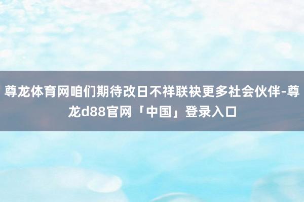 尊龙体育网咱们期待改日不祥联袂更多社会伙伴-尊龙d88官网「中国」登录入口