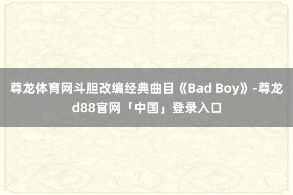 尊龙体育网斗胆改编经典曲目《Bad Boy》-尊龙d88官网「中国」登录入口