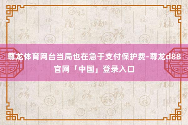 尊龙体育网台当局也在急于支付保护费-尊龙d88官网「中国」登录入口