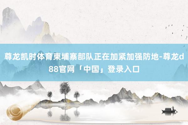 尊龙凯时体育柬埔寨部队正在加紧加强防地-尊龙d88官网「中国」登录入口