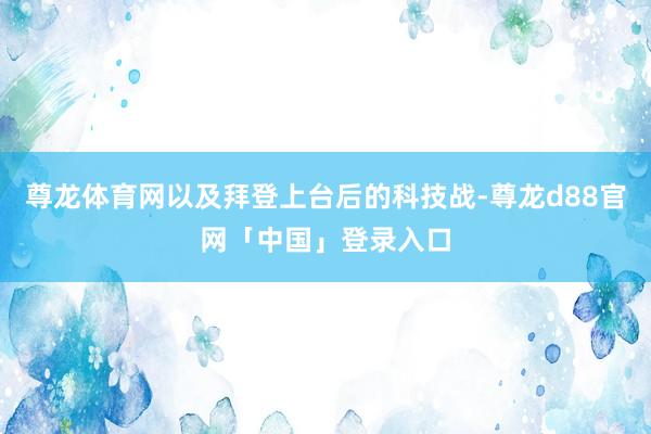尊龙体育网以及拜登上台后的科技战-尊龙d88官网「中国」登录入口