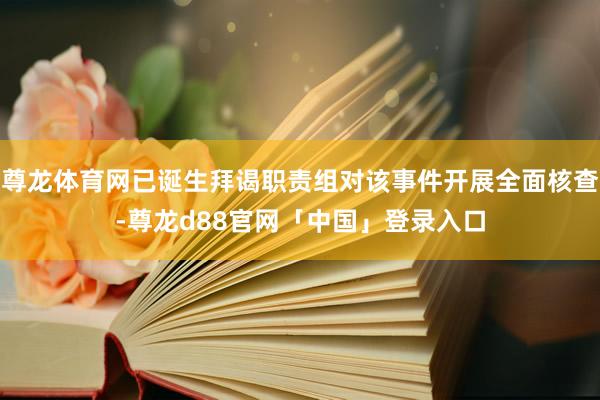 尊龙体育网已诞生拜谒职责组对该事件开展全面核查-尊龙d88官网「中国」登录入口