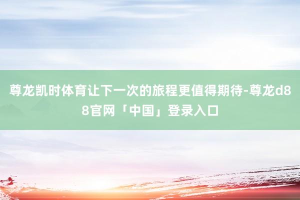 尊龙凯时体育让下一次的旅程更值得期待-尊龙d88官网「中国」登录入口
