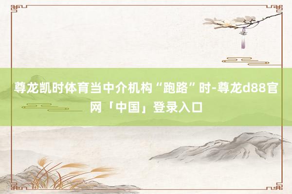 尊龙凯时体育当中介机构“跑路”时-尊龙d88官网「中国」登录入口