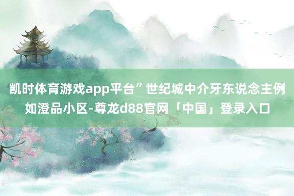 凯时体育游戏app平台”世纪城中介牙东说念主例如澄品小区-尊龙d88官网「中国」登录入口