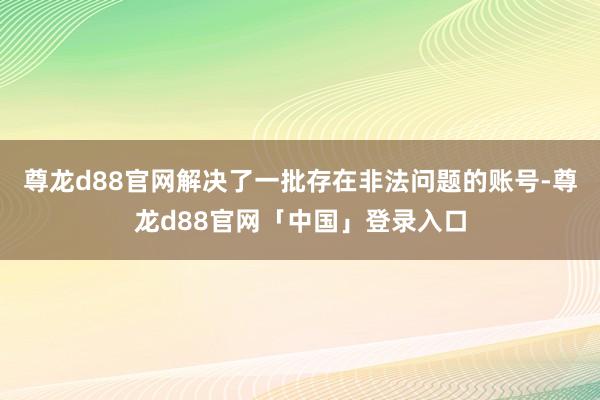 尊龙d88官网解决了一批存在非法问题的账号-尊龙d88官网「中国」登录入口