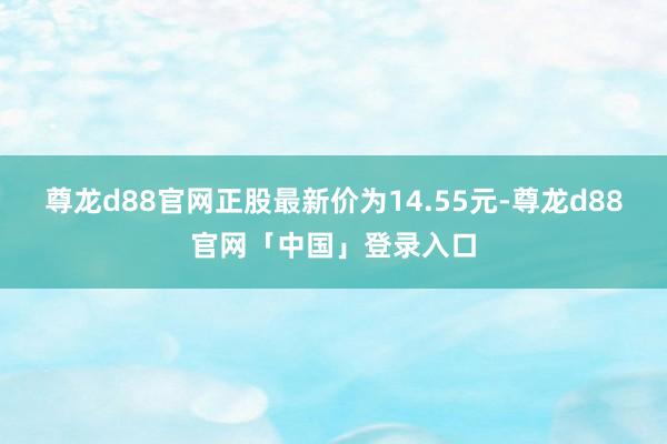 尊龙d88官网正股最新价为14.55元-尊龙d88官网「中国」登录入口