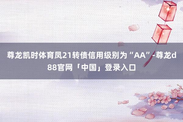 尊龙凯时体育凤21转债信用级别为“AA”-尊龙d88官网「中国」登录入口