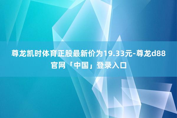 尊龙凯时体育正股最新价为19.33元-尊龙d88官网「中国」登录入口