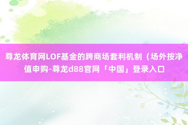 尊龙体育网LOF基金的跨商场套利机制（场外按净值申购-尊龙d88官网「中国」登录入口