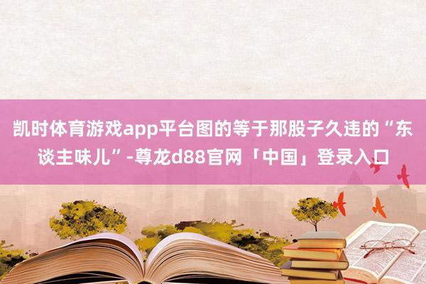 凯时体育游戏app平台图的等于那股子久违的“东谈主味儿”-尊龙d88官网「中国」登录入口
