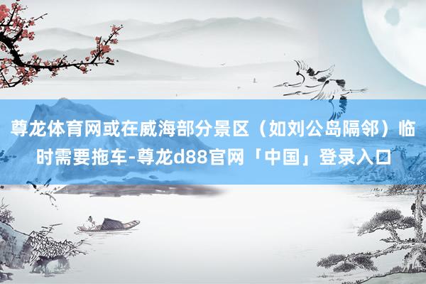 尊龙体育网或在威海部分景区（如刘公岛隔邻）临时需要拖车-尊龙d88官网「中国」登录入口