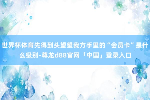 世界杯体育先得到头望望我方手里的“会员卡”是什么级别-尊龙d88官网「中国」登录入口