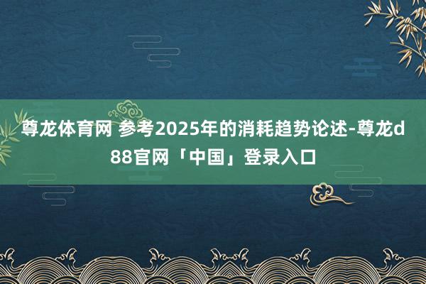 尊龙体育网 参考2025年的消耗趋势论述-尊龙d88官网「中国」登录入口