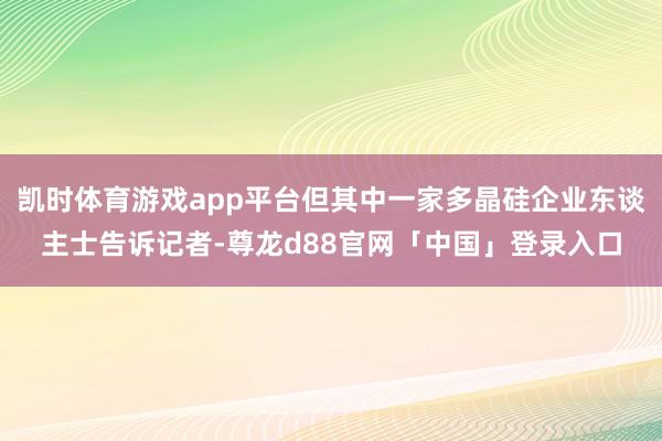 凯时体育游戏app平台但其中一家多晶硅企业东谈主士告诉记者-尊龙d88官网「中国」登录入口