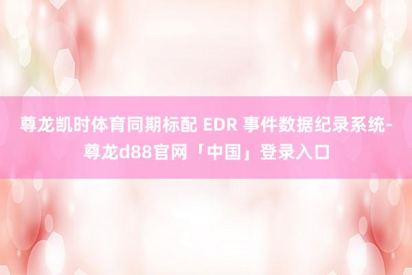 尊龙凯时体育同期标配 EDR 事件数据纪录系统-尊龙d88官网「中国」登录入口