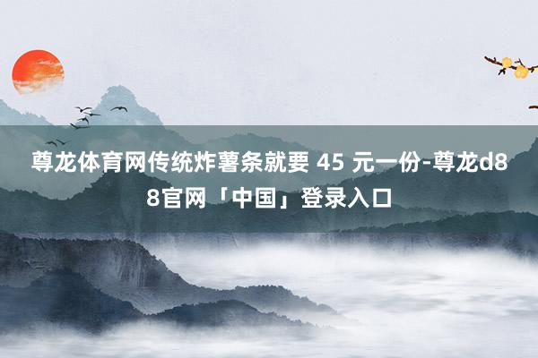尊龙体育网传统炸薯条就要 45 元一份-尊龙d88官网「中国」登录入口