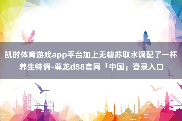 凯时体育游戏app平台加上无糖苏取水调配了一杯养生特调-尊龙d88官网「中国」登录入口
