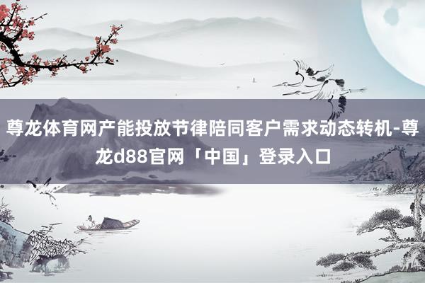 尊龙体育网产能投放节律陪同客户需求动态转机-尊龙d88官网「中国」登录入口