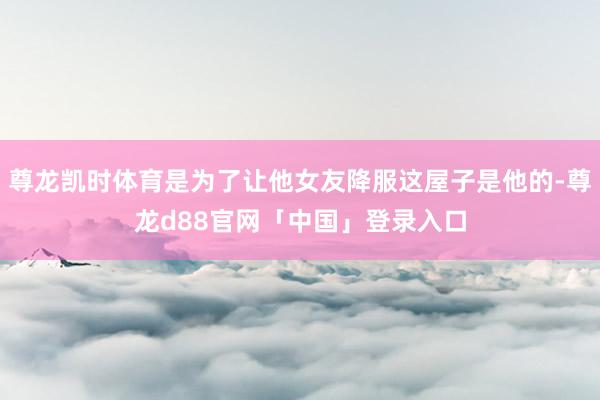 尊龙凯时体育是为了让他女友降服这屋子是他的-尊龙d88官网「中国」登录入口