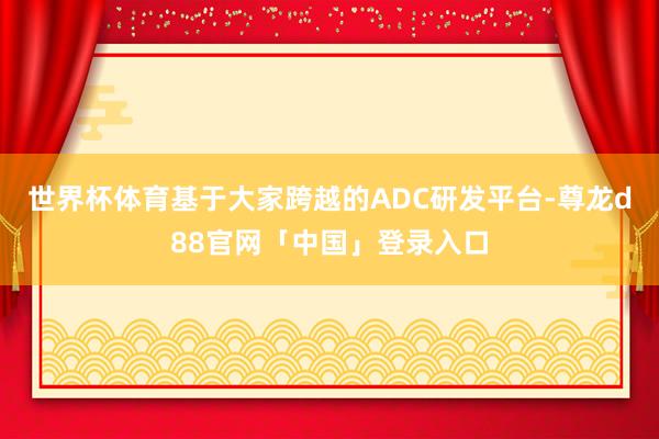 世界杯体育基于大家跨越的ADC研发平台-尊龙d88官网「中国」登录入口