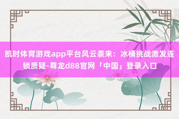 凯时体育游戏app平台风云袭来：冰桶挑战激发连锁质疑-尊龙d88官网「中国」登录入口