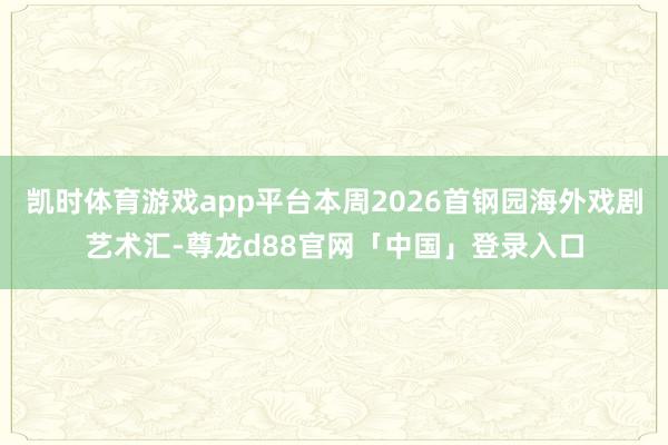 凯时体育游戏app平台本周2026首钢园海外戏剧艺术汇-尊龙d88官网「中国」登录入口