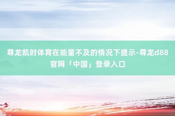 尊龙凯时体育在能量不及的情况下提示-尊龙d88官网「中国」登录入口
