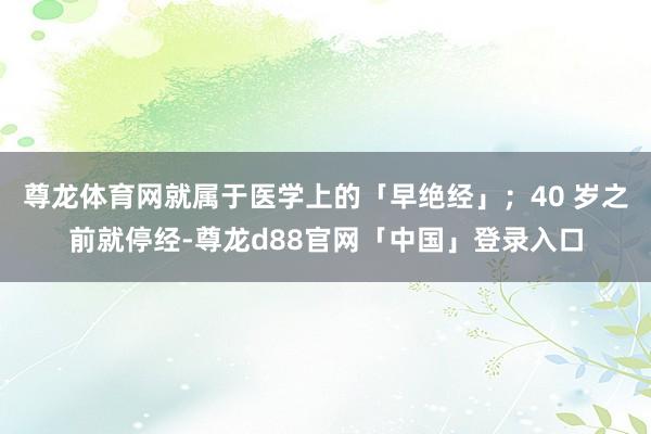 尊龙体育网就属于医学上的「早绝经」；40 岁之前就停经-尊龙d88官网「中国」登录入口
