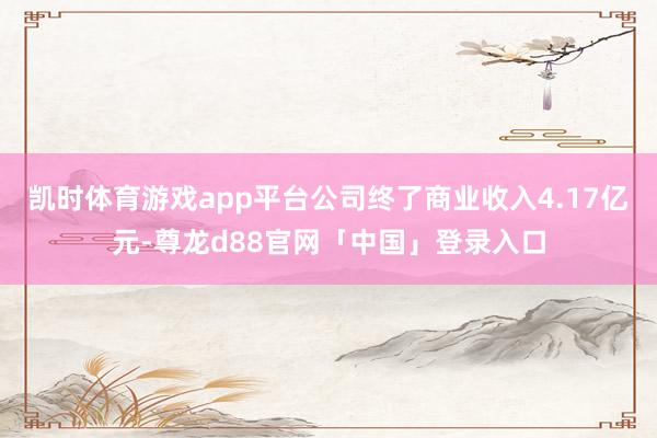 凯时体育游戏app平台公司终了商业收入4.17亿元-尊龙d88官网「中国」登录入口