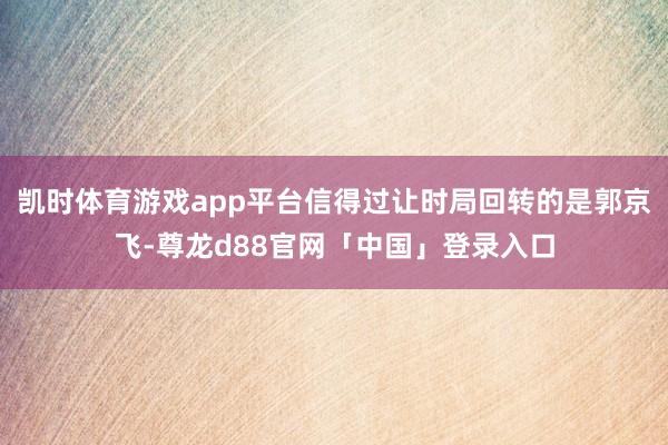 凯时体育游戏app平台信得过让时局回转的是郭京飞-尊龙d88官网「中国」登录入口