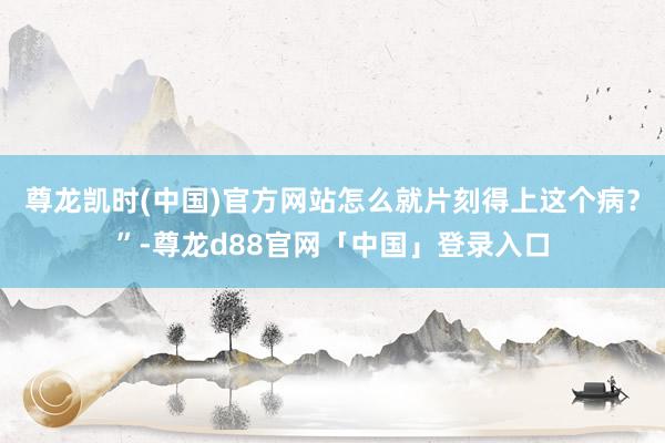 尊龙凯时(中国)官方网站怎么就片刻得上这个病？”-尊龙d88官网「中国」登录入口