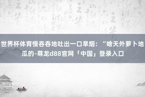 世界杯体育慢吞吞地吐出一口旱烟:“啥天外萝卜地瓜的-尊龙d88官网「中国」登录入口