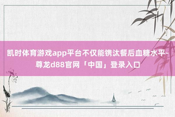 凯时体育游戏app平台不仅能镌汰餐后血糖水平-尊龙d88官网「中国」登录入口