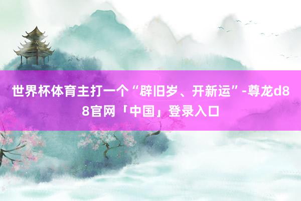 世界杯体育主打一个“辟旧岁、开新运”-尊龙d88官网「中国」登录入口