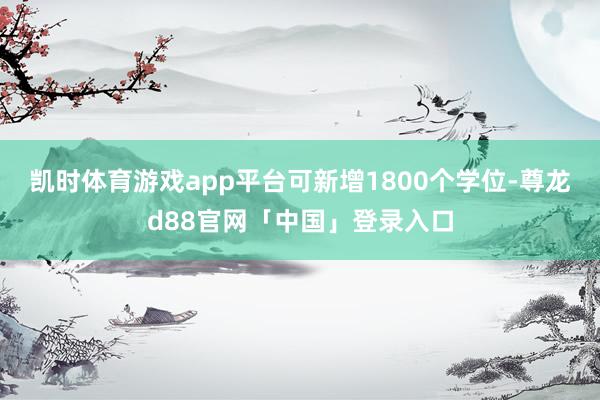 凯时体育游戏app平台可新增1800个学位-尊龙d88官网「中国」登录入口