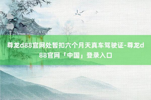 尊龙d88官网处暂扣六个月天真车驾驶证-尊龙d88官网「中国」登录入口