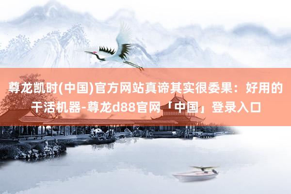 尊龙凯时(中国)官方网站真谛其实很委果:好用的干活机器-尊龙d88官网「中国」登录入口
