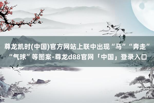 尊龙凯时(中国)官方网站上联中出现“马”“奔走”“气球”等图案-尊龙d88官网「中国」登录入口