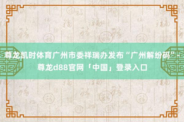 尊龙凯时体育广州市委祥瑞办发布“广州解纷码”-尊龙d88官网「中国」登录入口