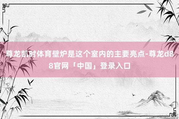 尊龙凯时体育壁炉是这个室内的主要亮点-尊龙d88官网「中国」登录入口