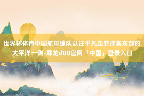 世界杯体育中国航母编队以往平凡走菲律宾东部的太平洋一侧-尊龙d88官网「中国」登录入口